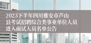 2023下半年四川雅安市芦山县考试招聘综合类事业单位人员进入面试人员名单公告