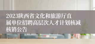 2023陕西省文化和旅游厅直属单位招聘高层次人才计划核减核销公告