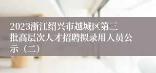 2023浙江绍兴市越城区第三批高层次人才招聘拟录用人员公示（二）