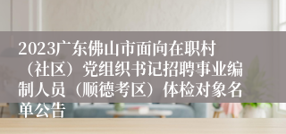 2023广东佛山市面向在职村（社区）党组织书记招聘事业编制人员（顺德考区）体检对象名单公告