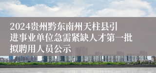 2024贵州黔东南州天柱县引进事业单位急需紧缺人才第一批拟聘用人员公示