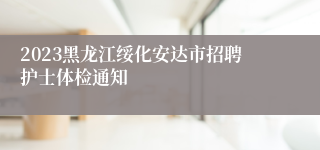 2023黑龙江绥化安达市招聘护士体检通知