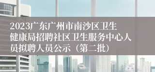 2023广东广州市南沙区卫生健康局招聘社区卫生服务中心人员拟聘人员公示（第二批）