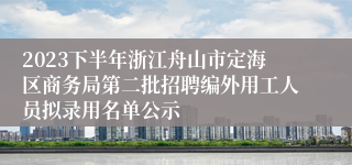 2023下半年浙江舟山市定海区商务局第二批招聘编外用工人员拟录用名单公示