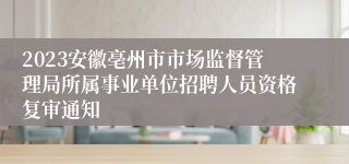 2023安徽亳州市市场监督管理局所属事业单位招聘人员资格复审通知