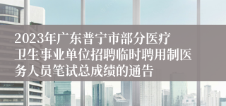 2023年广东普宁市部分医疗卫生事业单位招聘临时聘用制医务人员笔试总成绩的通告