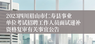 2023四川眉山市仁寿县事业单位考试招聘工作人员面试递补资格复审有关事宜公告