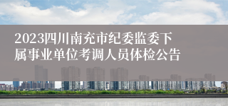 2023四川南充市纪委监委下属事业单位考调人员体检公告