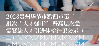 2023贵州毕节市黔西市第二批次“人才强市” 暨高层次急需紧缺人才引进体检结果公示（二）																																											20