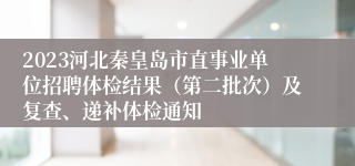 2023河北秦皇岛市直事业单位招聘体检结果（第二批次）及复查、递补体检通知