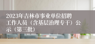 2023年吉林市事业单位招聘工作人员（含基层治理专干）公示（第三批）