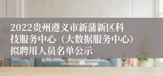 2022贵州遵义市新蒲新区科技服务中心（大数据服务中心）拟聘用人员名单公示