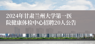 2024年甘肃兰州大学第一医院健康体检中心招聘20人公告