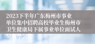 2023下半年广东梅州市事业单位集中招聘高校毕业生梅州市卫生健康局下属事业单位面试人员名单公告