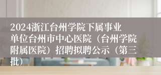 2024浙江台州学院下属事业单位台州市中心医院（台州学院附属医院）招聘拟聘公示（第三批）