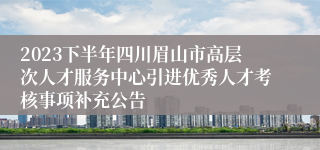 2023下半年四川眉山市高层次人才服务中心引进优秀人才考核事项补充公告