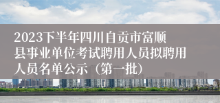 2023下半年四川自贡市富顺县事业单位考试聘用人员拟聘用人员名单公示（第一批）