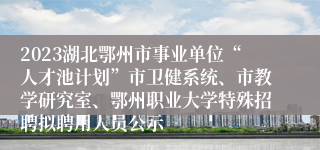 2023湖北鄂州市事业单位“人才池计划”市卫健系统、市教学研究室、鄂州职业大学特殊招聘拟聘用人员公示