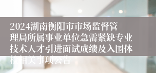2024湖南衡阳市市场监督管理局所属事业单位急需紧缺专业技术人才引进面试成绩及入围体检相关事项公告