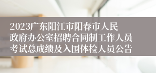 2023广东阳江市阳春市人民政府办公室招聘合同制工作人员考试总成绩及入围体检人员公告