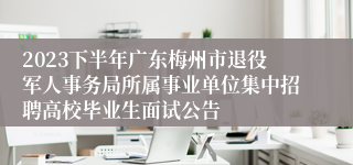 2023下半年广东梅州市退役军人事务局所属事业单位集中招聘高校毕业生面试公告