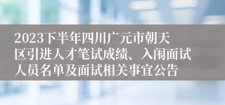 2023下半年四川广元市朝天区引进人才笔试成绩、入闱面试人员名单及面试相关事宜公告