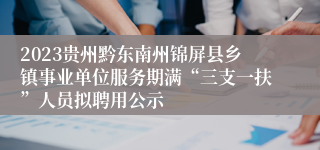 2023贵州黔东南州锦屏县乡镇事业单位服务期满“三支一扶”人员拟聘用公示