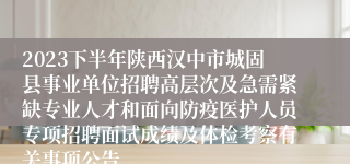 2023下半年陕西汉中市城固县事业单位招聘高层次及急需紧缺专业人才和面向防疫医护人员专项招聘面试成绩及体检考察有关事项公告