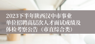 2023下半年陕西汉中市事业单位招聘高层次人才面试成绩及体检考察公告（市直综合类）