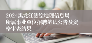 2024黑龙江测绘地理信息局所属事业单位招聘笔试公告及资格审查结果