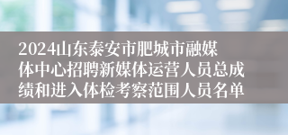 2024山东泰安市肥城市融媒体中心招聘新媒体运营人员总成绩和进入体检考察范围人员名单