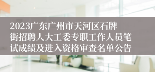 2023广东广州市天河区石牌街招聘人大工委专职工作人员笔试成绩及进入资格审查名单公告