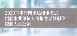 2023下半年四川达州市考试招聘事业单位人员报考渠县职位拟聘人员公示