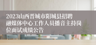 2023山西晋城市阳城县招聘融媒体中心工作人员播音主持岗位面试成绩公告