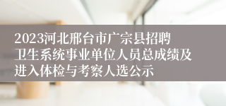 2023河北邢台市广宗县招聘卫生系统事业单位人员总成绩及进入体检与考察人选公示