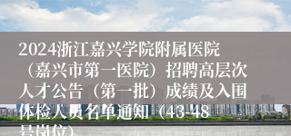 2024浙江嘉兴学院附属医院（嘉兴市第一医院）招聘高层次人才公告（第一批）成绩及入围体检人员名单通知（43-48号岗位）