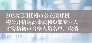 2023江西抚州市公立医疗机构公开招聘高素质和短缺专业人才资格初审合格人员名单、取消岗位计划及面试有关事宜公告