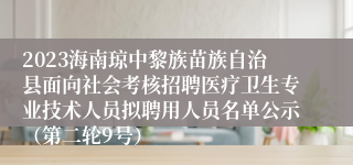 2023海南琼中黎族苗族自治县面向社会考核招聘医疗卫生专业技术人员拟聘用人员名单公示（第二轮9号）