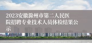 2023安徽滁州市第二人民医院招聘专业技术人员体检结果公示