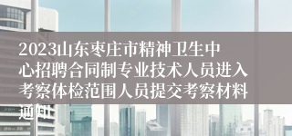 2023山东枣庄市精神卫生中心招聘合同制专业技术人员进入考察体检范围人员提交考察材料通知