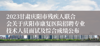 2023甘肃庆阳市残疾人联合会关于庆阳市康复医院招聘专业技术人员面试及综合成绩公布