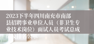 2023下半年四川南充市南部县招聘事业单位人员（非卫生专业技术岗位）面试人员考试总成绩及排名公示