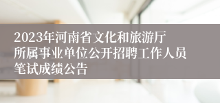 2023年河南省文化和旅游厅所属事业单位公开招聘工作人员笔试成绩公告