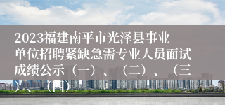 2023福建南平市光泽县事业单位招聘紧缺急需专业人员面试成绩公示（一）、（二）、（三）、（四）