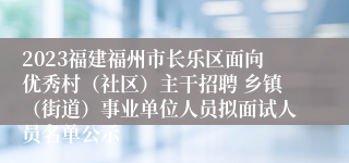 2023福建福州市长乐区面向优秀村（社区）主干招聘 乡镇（街道）事业单位人员拟面试人员名单公示