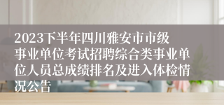 2023下半年四川雅安市市级事业单位考试招聘综合类事业单位人员总成绩排名及进入体检情况公告