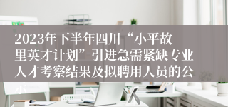 2023年下半年四川“小平故里英才计划”引进急需紧缺专业人才考察结果及拟聘用人员的公示