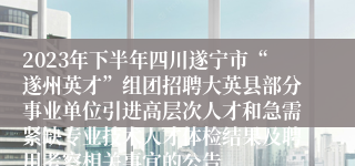 2023年下半年四川遂宁市“遂州英才”组团招聘大英县部分事业单位引进高层次人才和急需紧缺专业技术人才体检结果及聘用考察相关事宜的公告
