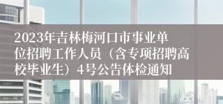 2023年吉林梅河口市事业单位招聘工作人员（含专项招聘高校毕业生）4号公告体检通知