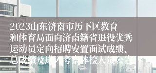 2023山东济南市历下区教育和体育局面向济南籍省退役优秀运动员定向招聘安置面试成绩、总成绩及进入考察体检人员公告